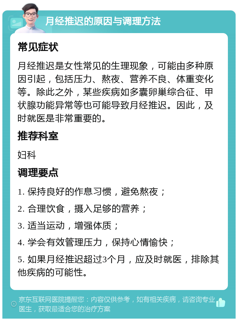 月经推迟的原因与调理方法 常见症状 月经推迟是女性常见的生理现象，可能由多种原因引起，包括压力、熬夜、营养不良、体重变化等。除此之外，某些疾病如多囊卵巢综合征、甲状腺功能异常等也可能导致月经推迟。因此，及时就医是非常重要的。 推荐科室 妇科 调理要点 1. 保持良好的作息习惯，避免熬夜； 2. 合理饮食，摄入足够的营养； 3. 适当运动，增强体质； 4. 学会有效管理压力，保持心情愉快； 5. 如果月经推迟超过3个月，应及时就医，排除其他疾病的可能性。