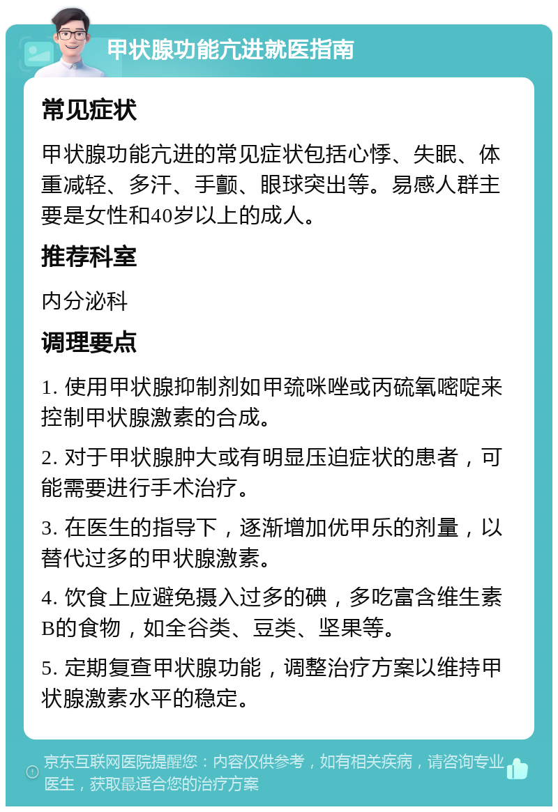 甲状腺功能亢进就医指南 常见症状 甲状腺功能亢进的常见症状包括心悸、失眠、体重减轻、多汗、手颤、眼球突出等。易感人群主要是女性和40岁以上的成人。 推荐科室 内分泌科 调理要点 1. 使用甲状腺抑制剂如甲巯咪唑或丙硫氧嘧啶来控制甲状腺激素的合成。 2. 对于甲状腺肿大或有明显压迫症状的患者，可能需要进行手术治疗。 3. 在医生的指导下，逐渐增加优甲乐的剂量，以替代过多的甲状腺激素。 4. 饮食上应避免摄入过多的碘，多吃富含维生素B的食物，如全谷类、豆类、坚果等。 5. 定期复查甲状腺功能，调整治疗方案以维持甲状腺激素水平的稳定。