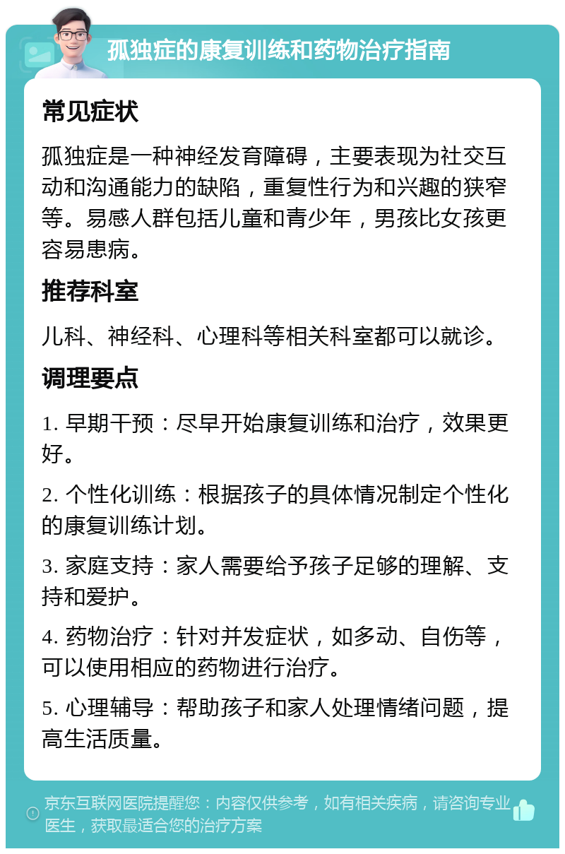 孤独症的康复训练和药物治疗指南 常见症状 孤独症是一种神经发育障碍，主要表现为社交互动和沟通能力的缺陷，重复性行为和兴趣的狭窄等。易感人群包括儿童和青少年，男孩比女孩更容易患病。 推荐科室 儿科、神经科、心理科等相关科室都可以就诊。 调理要点 1. 早期干预：尽早开始康复训练和治疗，效果更好。 2. 个性化训练：根据孩子的具体情况制定个性化的康复训练计划。 3. 家庭支持：家人需要给予孩子足够的理解、支持和爱护。 4. 药物治疗：针对并发症状，如多动、自伤等，可以使用相应的药物进行治疗。 5. 心理辅导：帮助孩子和家人处理情绪问题，提高生活质量。