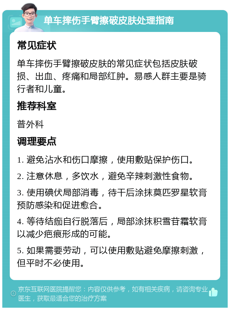 单车摔伤手臂擦破皮肤处理指南 常见症状 单车摔伤手臂擦破皮肤的常见症状包括皮肤破损、出血、疼痛和局部红肿。易感人群主要是骑行者和儿童。 推荐科室 普外科 调理要点 1. 避免沾水和伤口摩擦，使用敷贴保护伤口。 2. 注意休息，多饮水，避免辛辣刺激性食物。 3. 使用碘伏局部消毒，待干后涂抹莫匹罗星软膏预防感染和促进愈合。 4. 等待结痂自行脱落后，局部涂抹积雪苷霜软膏以减少疤痕形成的可能。 5. 如果需要劳动，可以使用敷贴避免摩擦刺激，但平时不必使用。