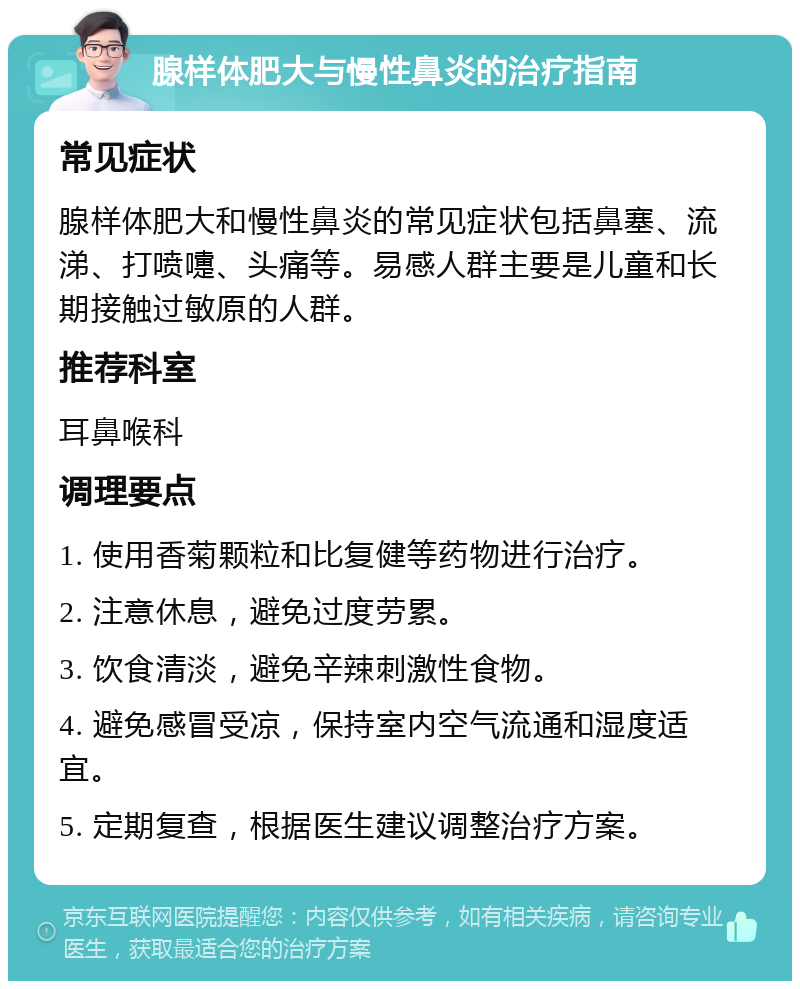 腺样体肥大与慢性鼻炎的治疗指南 常见症状 腺样体肥大和慢性鼻炎的常见症状包括鼻塞、流涕、打喷嚏、头痛等。易感人群主要是儿童和长期接触过敏原的人群。 推荐科室 耳鼻喉科 调理要点 1. 使用香菊颗粒和比复健等药物进行治疗。 2. 注意休息，避免过度劳累。 3. 饮食清淡，避免辛辣刺激性食物。 4. 避免感冒受凉，保持室内空气流通和湿度适宜。 5. 定期复查，根据医生建议调整治疗方案。