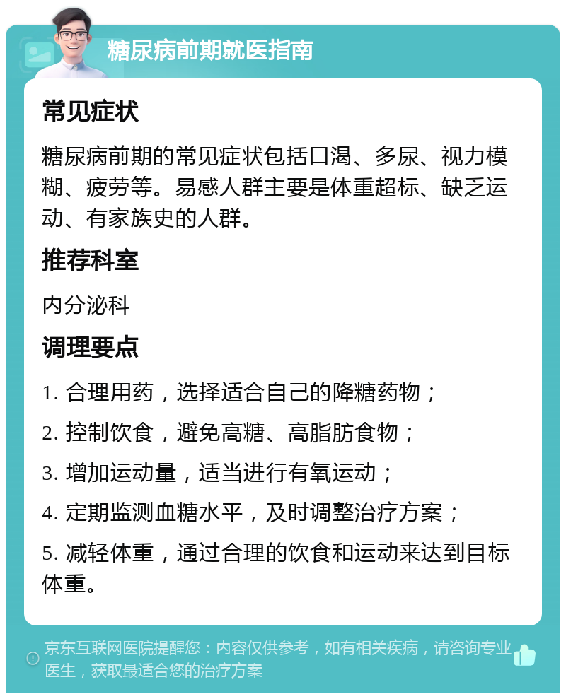 糖尿病前期就医指南 常见症状 糖尿病前期的常见症状包括口渴、多尿、视力模糊、疲劳等。易感人群主要是体重超标、缺乏运动、有家族史的人群。 推荐科室 内分泌科 调理要点 1. 合理用药，选择适合自己的降糖药物； 2. 控制饮食，避免高糖、高脂肪食物； 3. 增加运动量，适当进行有氧运动； 4. 定期监测血糖水平，及时调整治疗方案； 5. 减轻体重，通过合理的饮食和运动来达到目标体重。