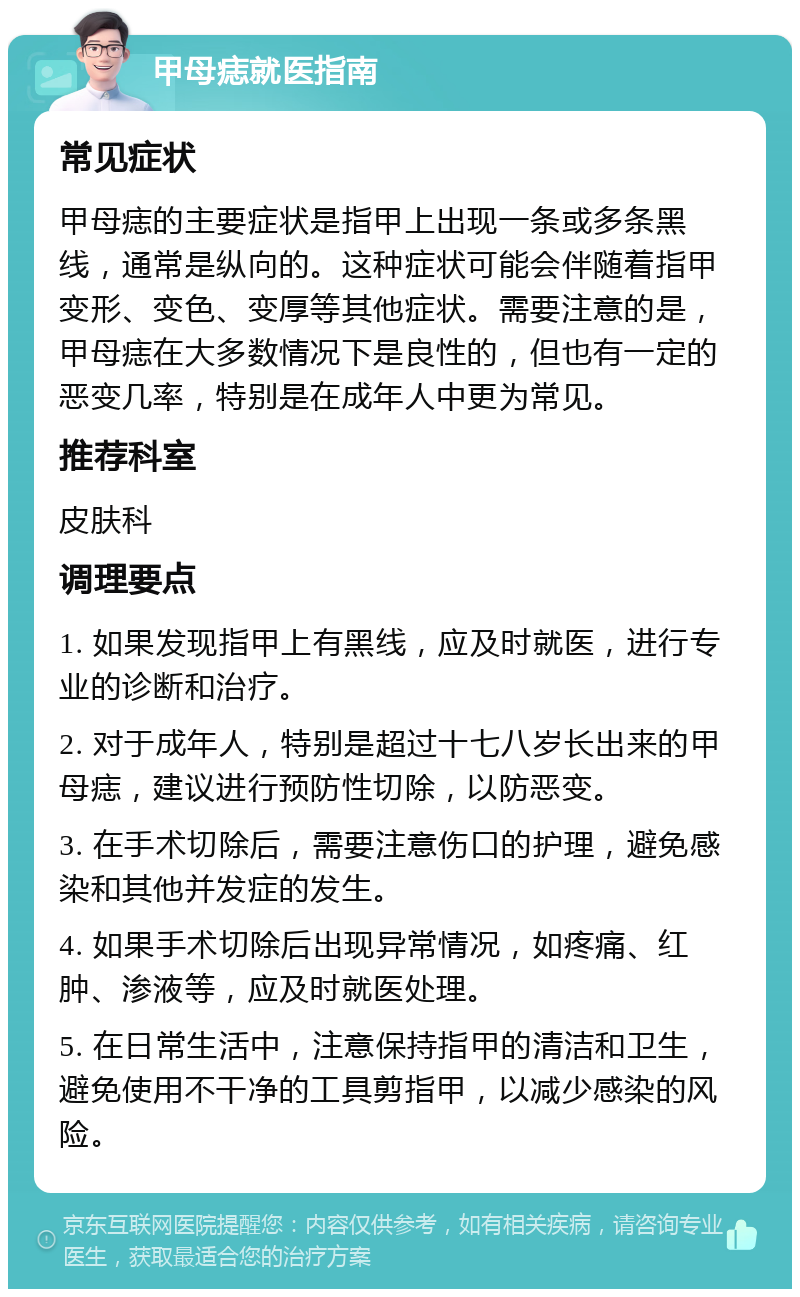 甲母痣就医指南 常见症状 甲母痣的主要症状是指甲上出现一条或多条黑线，通常是纵向的。这种症状可能会伴随着指甲变形、变色、变厚等其他症状。需要注意的是，甲母痣在大多数情况下是良性的，但也有一定的恶变几率，特别是在成年人中更为常见。 推荐科室 皮肤科 调理要点 1. 如果发现指甲上有黑线，应及时就医，进行专业的诊断和治疗。 2. 对于成年人，特别是超过十七八岁长出来的甲母痣，建议进行预防性切除，以防恶变。 3. 在手术切除后，需要注意伤口的护理，避免感染和其他并发症的发生。 4. 如果手术切除后出现异常情况，如疼痛、红肿、渗液等，应及时就医处理。 5. 在日常生活中，注意保持指甲的清洁和卫生，避免使用不干净的工具剪指甲，以减少感染的风险。