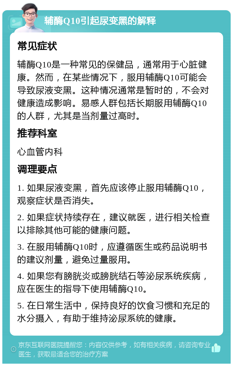 辅酶Q10引起尿变黑的解释 常见症状 辅酶Q10是一种常见的保健品，通常用于心脏健康。然而，在某些情况下，服用辅酶Q10可能会导致尿液变黑。这种情况通常是暂时的，不会对健康造成影响。易感人群包括长期服用辅酶Q10的人群，尤其是当剂量过高时。 推荐科室 心血管内科 调理要点 1. 如果尿液变黑，首先应该停止服用辅酶Q10，观察症状是否消失。 2. 如果症状持续存在，建议就医，进行相关检查以排除其他可能的健康问题。 3. 在服用辅酶Q10时，应遵循医生或药品说明书的建议剂量，避免过量服用。 4. 如果您有膀胱炎或膀胱结石等泌尿系统疾病，应在医生的指导下使用辅酶Q10。 5. 在日常生活中，保持良好的饮食习惯和充足的水分摄入，有助于维持泌尿系统的健康。