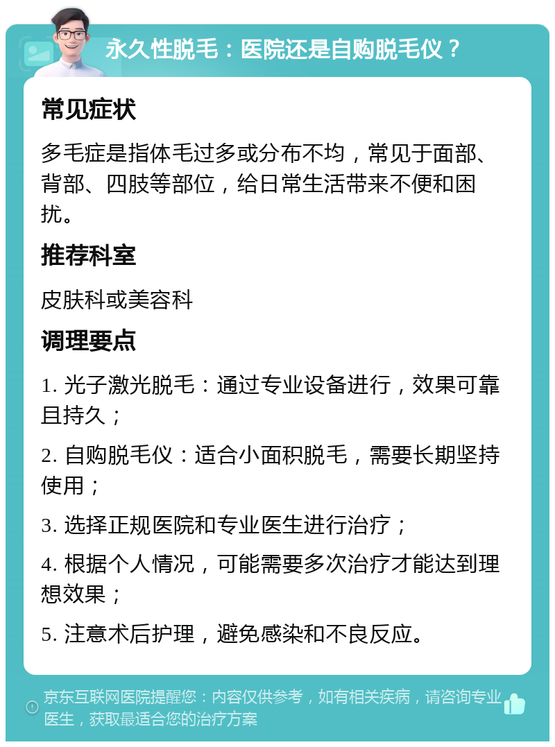 永久性脱毛：医院还是自购脱毛仪？ 常见症状 多毛症是指体毛过多或分布不均，常见于面部、背部、四肢等部位，给日常生活带来不便和困扰。 推荐科室 皮肤科或美容科 调理要点 1. 光子激光脱毛：通过专业设备进行，效果可靠且持久； 2. 自购脱毛仪：适合小面积脱毛，需要长期坚持使用； 3. 选择正规医院和专业医生进行治疗； 4. 根据个人情况，可能需要多次治疗才能达到理想效果； 5. 注意术后护理，避免感染和不良反应。