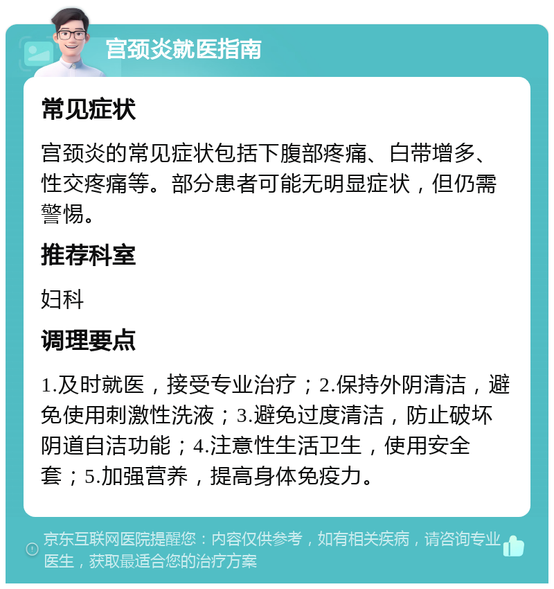 宫颈炎就医指南 常见症状 宫颈炎的常见症状包括下腹部疼痛、白带增多、性交疼痛等。部分患者可能无明显症状，但仍需警惕。 推荐科室 妇科 调理要点 1.及时就医，接受专业治疗；2.保持外阴清洁，避免使用刺激性洗液；3.避免过度清洁，防止破坏阴道自洁功能；4.注意性生活卫生，使用安全套；5.加强营养，提高身体免疫力。