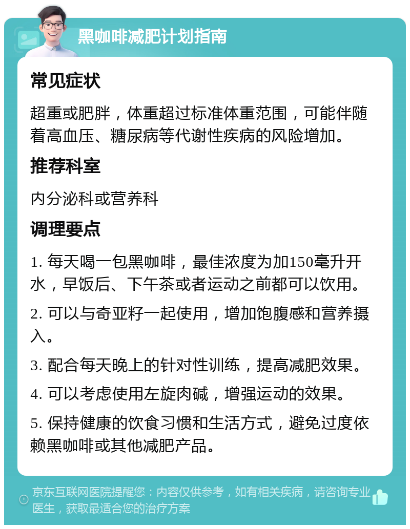 黑咖啡减肥计划指南 常见症状 超重或肥胖，体重超过标准体重范围，可能伴随着高血压、糖尿病等代谢性疾病的风险增加。 推荐科室 内分泌科或营养科 调理要点 1. 每天喝一包黑咖啡，最佳浓度为加150毫升开水，早饭后、下午茶或者运动之前都可以饮用。 2. 可以与奇亚籽一起使用，增加饱腹感和营养摄入。 3. 配合每天晚上的针对性训练，提高减肥效果。 4. 可以考虑使用左旋肉碱，增强运动的效果。 5. 保持健康的饮食习惯和生活方式，避免过度依赖黑咖啡或其他减肥产品。