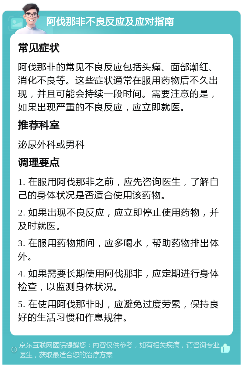 阿伐那非不良反应及应对指南 常见症状 阿伐那非的常见不良反应包括头痛、面部潮红、消化不良等。这些症状通常在服用药物后不久出现，并且可能会持续一段时间。需要注意的是，如果出现严重的不良反应，应立即就医。 推荐科室 泌尿外科或男科 调理要点 1. 在服用阿伐那非之前，应先咨询医生，了解自己的身体状况是否适合使用该药物。 2. 如果出现不良反应，应立即停止使用药物，并及时就医。 3. 在服用药物期间，应多喝水，帮助药物排出体外。 4. 如果需要长期使用阿伐那非，应定期进行身体检查，以监测身体状况。 5. 在使用阿伐那非时，应避免过度劳累，保持良好的生活习惯和作息规律。