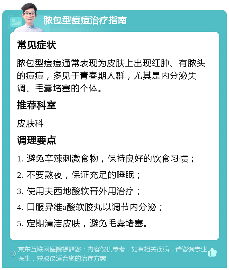 脓包型痘痘治疗指南 常见症状 脓包型痘痘通常表现为皮肤上出现红肿、有脓头的痘痘，多见于青春期人群，尤其是内分泌失调、毛囊堵塞的个体。 推荐科室 皮肤科 调理要点 1. 避免辛辣刺激食物，保持良好的饮食习惯； 2. 不要熬夜，保证充足的睡眠； 3. 使用夫西地酸软膏外用治疗； 4. 口服异维a酸软胶丸以调节内分泌； 5. 定期清洁皮肤，避免毛囊堵塞。