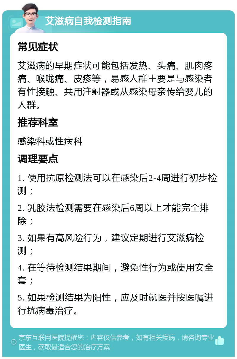 艾滋病自我检测指南 常见症状 艾滋病的早期症状可能包括发热、头痛、肌肉疼痛、喉咙痛、皮疹等，易感人群主要是与感染者有性接触、共用注射器或从感染母亲传给婴儿的人群。 推荐科室 感染科或性病科 调理要点 1. 使用抗原检测法可以在感染后2-4周进行初步检测； 2. 乳胶法检测需要在感染后6周以上才能完全排除； 3. 如果有高风险行为，建议定期进行艾滋病检测； 4. 在等待检测结果期间，避免性行为或使用安全套； 5. 如果检测结果为阳性，应及时就医并按医嘱进行抗病毒治疗。