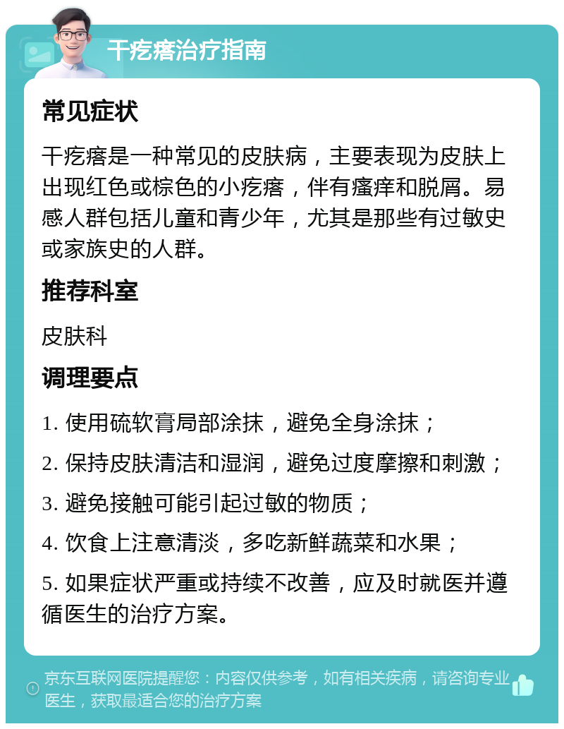 干疙瘩治疗指南 常见症状 干疙瘩是一种常见的皮肤病，主要表现为皮肤上出现红色或棕色的小疙瘩，伴有瘙痒和脱屑。易感人群包括儿童和青少年，尤其是那些有过敏史或家族史的人群。 推荐科室 皮肤科 调理要点 1. 使用硫软膏局部涂抹，避免全身涂抹； 2. 保持皮肤清洁和湿润，避免过度摩擦和刺激； 3. 避免接触可能引起过敏的物质； 4. 饮食上注意清淡，多吃新鲜蔬菜和水果； 5. 如果症状严重或持续不改善，应及时就医并遵循医生的治疗方案。