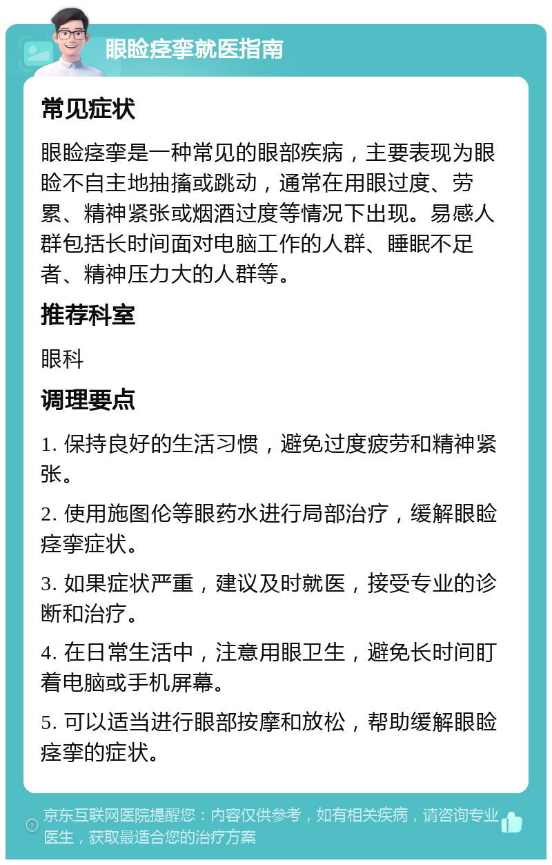 眼睑痉挛就医指南 常见症状 眼睑痉挛是一种常见的眼部疾病，主要表现为眼睑不自主地抽搐或跳动，通常在用眼过度、劳累、精神紧张或烟酒过度等情况下出现。易感人群包括长时间面对电脑工作的人群、睡眠不足者、精神压力大的人群等。 推荐科室 眼科 调理要点 1. 保持良好的生活习惯，避免过度疲劳和精神紧张。 2. 使用施图伦等眼药水进行局部治疗，缓解眼睑痉挛症状。 3. 如果症状严重，建议及时就医，接受专业的诊断和治疗。 4. 在日常生活中，注意用眼卫生，避免长时间盯着电脑或手机屏幕。 5. 可以适当进行眼部按摩和放松，帮助缓解眼睑痉挛的症状。