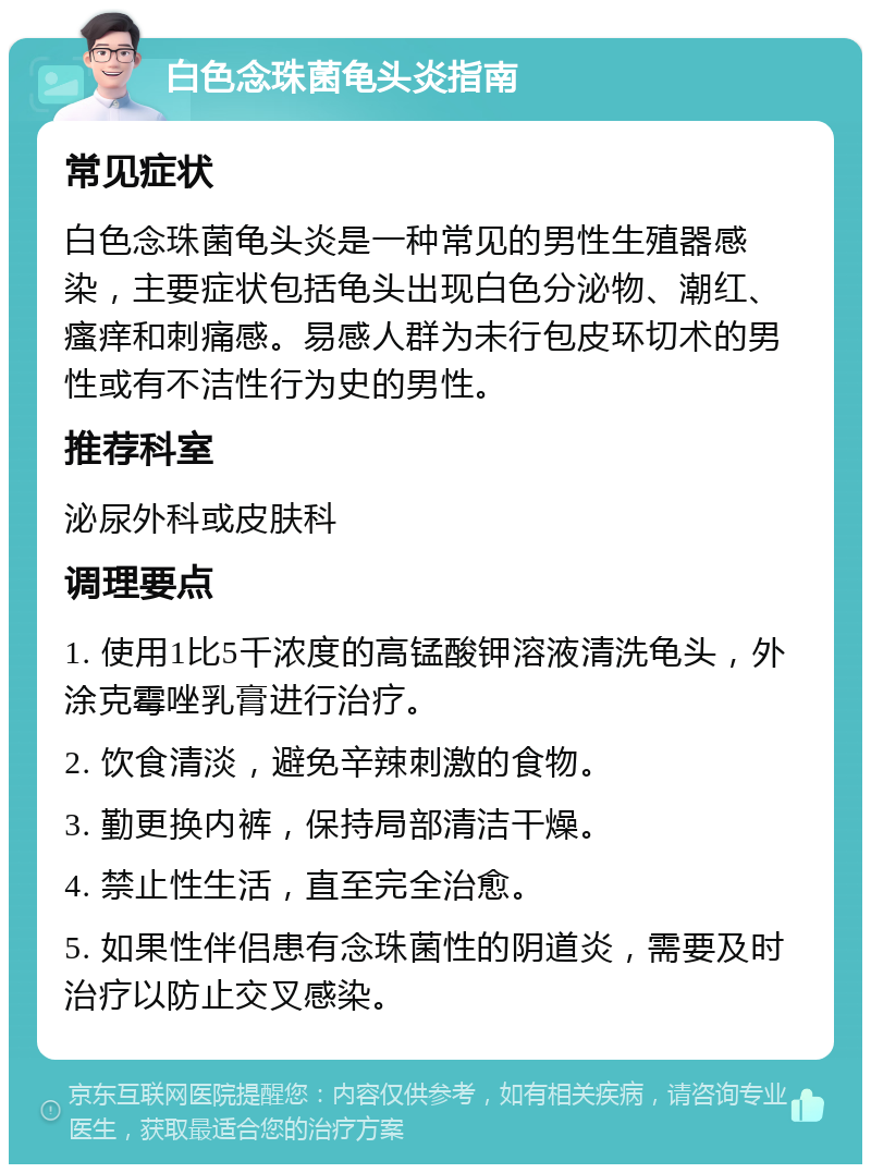 白色念珠菌龟头炎指南 常见症状 白色念珠菌龟头炎是一种常见的男性生殖器感染，主要症状包括龟头出现白色分泌物、潮红、瘙痒和刺痛感。易感人群为未行包皮环切术的男性或有不洁性行为史的男性。 推荐科室 泌尿外科或皮肤科 调理要点 1. 使用1比5千浓度的高锰酸钾溶液清洗龟头，外涂克霉唑乳膏进行治疗。 2. 饮食清淡，避免辛辣刺激的食物。 3. 勤更换内裤，保持局部清洁干燥。 4. 禁止性生活，直至完全治愈。 5. 如果性伴侣患有念珠菌性的阴道炎，需要及时治疗以防止交叉感染。