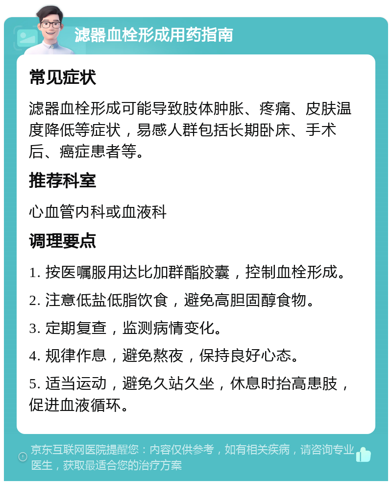 滤器血栓形成用药指南 常见症状 滤器血栓形成可能导致肢体肿胀、疼痛、皮肤温度降低等症状，易感人群包括长期卧床、手术后、癌症患者等。 推荐科室 心血管内科或血液科 调理要点 1. 按医嘱服用达比加群酯胶囊，控制血栓形成。 2. 注意低盐低脂饮食，避免高胆固醇食物。 3. 定期复查，监测病情变化。 4. 规律作息，避免熬夜，保持良好心态。 5. 适当运动，避免久站久坐，休息时抬高患肢，促进血液循环。