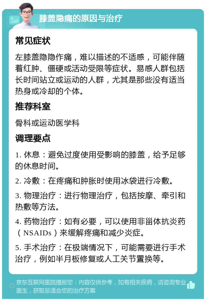 膝盖隐痛的原因与治疗 常见症状 左膝盖隐隐作痛，难以描述的不适感，可能伴随着红肿、僵硬或活动受限等症状。易感人群包括长时间站立或运动的人群，尤其是那些没有适当热身或冷却的个体。 推荐科室 骨科或运动医学科 调理要点 1. 休息：避免过度使用受影响的膝盖，给予足够的休息时间。 2. 冷敷：在疼痛和肿胀时使用冰袋进行冷敷。 3. 物理治疗：进行物理治疗，包括按摩、牵引和热敷等方法。 4. 药物治疗：如有必要，可以使用非甾体抗炎药（NSAIDs）来缓解疼痛和减少炎症。 5. 手术治疗：在极端情况下，可能需要进行手术治疗，例如半月板修复或人工关节置换等。