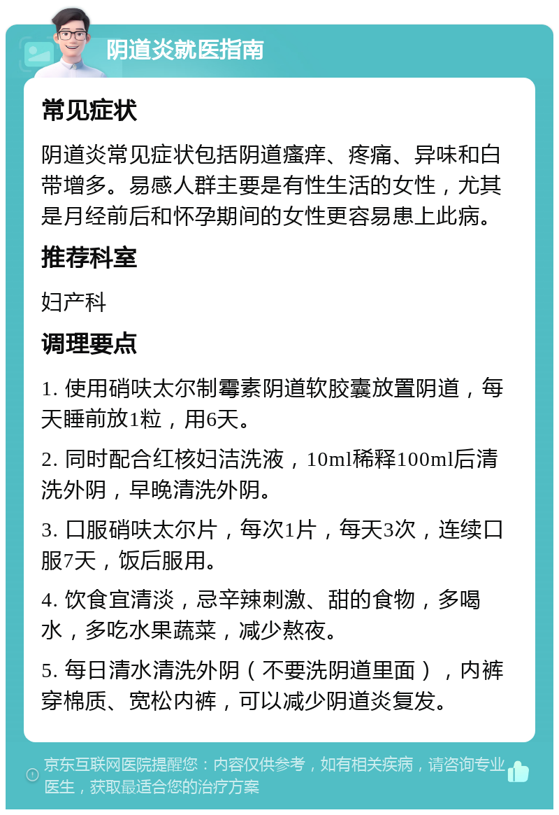 阴道炎就医指南 常见症状 阴道炎常见症状包括阴道瘙痒、疼痛、异味和白带增多。易感人群主要是有性生活的女性，尤其是月经前后和怀孕期间的女性更容易患上此病。 推荐科室 妇产科 调理要点 1. 使用硝呋太尔制霉素阴道软胶囊放置阴道，每天睡前放1粒，用6天。 2. 同时配合红核妇洁洗液，10ml稀释100ml后清洗外阴，早晚清洗外阴。 3. 口服硝呋太尔片，每次1片，每天3次，连续口服7天，饭后服用。 4. 饮食宜清淡，忌辛辣刺激、甜的食物，多喝水，多吃水果蔬菜，减少熬夜。 5. 每日清水清洗外阴（不要洗阴道里面），内裤穿棉质、宽松内裤，可以减少阴道炎复发。