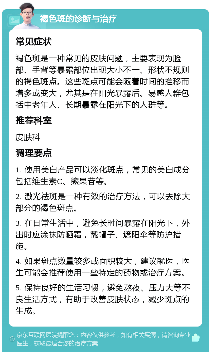 褐色斑的诊断与治疗 常见症状 褐色斑是一种常见的皮肤问题，主要表现为脸部、手背等暴露部位出现大小不一、形状不规则的褐色斑点。这些斑点可能会随着时间的推移而增多或变大，尤其是在阳光暴露后。易感人群包括中老年人、长期暴露在阳光下的人群等。 推荐科室 皮肤科 调理要点 1. 使用美白产品可以淡化斑点，常见的美白成分包括维生素C、熊果苷等。 2. 激光祛斑是一种有效的治疗方法，可以去除大部分的褐色斑点。 3. 在日常生活中，避免长时间暴露在阳光下，外出时应涂抹防晒霜，戴帽子、遮阳伞等防护措施。 4. 如果斑点数量较多或面积较大，建议就医，医生可能会推荐使用一些特定的药物或治疗方案。 5. 保持良好的生活习惯，避免熬夜、压力大等不良生活方式，有助于改善皮肤状态，减少斑点的生成。