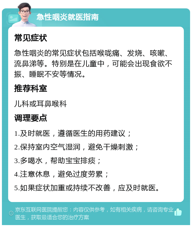 急性咽炎就医指南 常见症状 急性咽炎的常见症状包括喉咙痛、发烧、咳嗽、流鼻涕等。特别是在儿童中，可能会出现食欲不振、睡眠不安等情况。 推荐科室 儿科或耳鼻喉科 调理要点 1.及时就医，遵循医生的用药建议； 2.保持室内空气湿润，避免干燥刺激； 3.多喝水，帮助宝宝排痰； 4.注意休息，避免过度劳累； 5.如果症状加重或持续不改善，应及时就医。