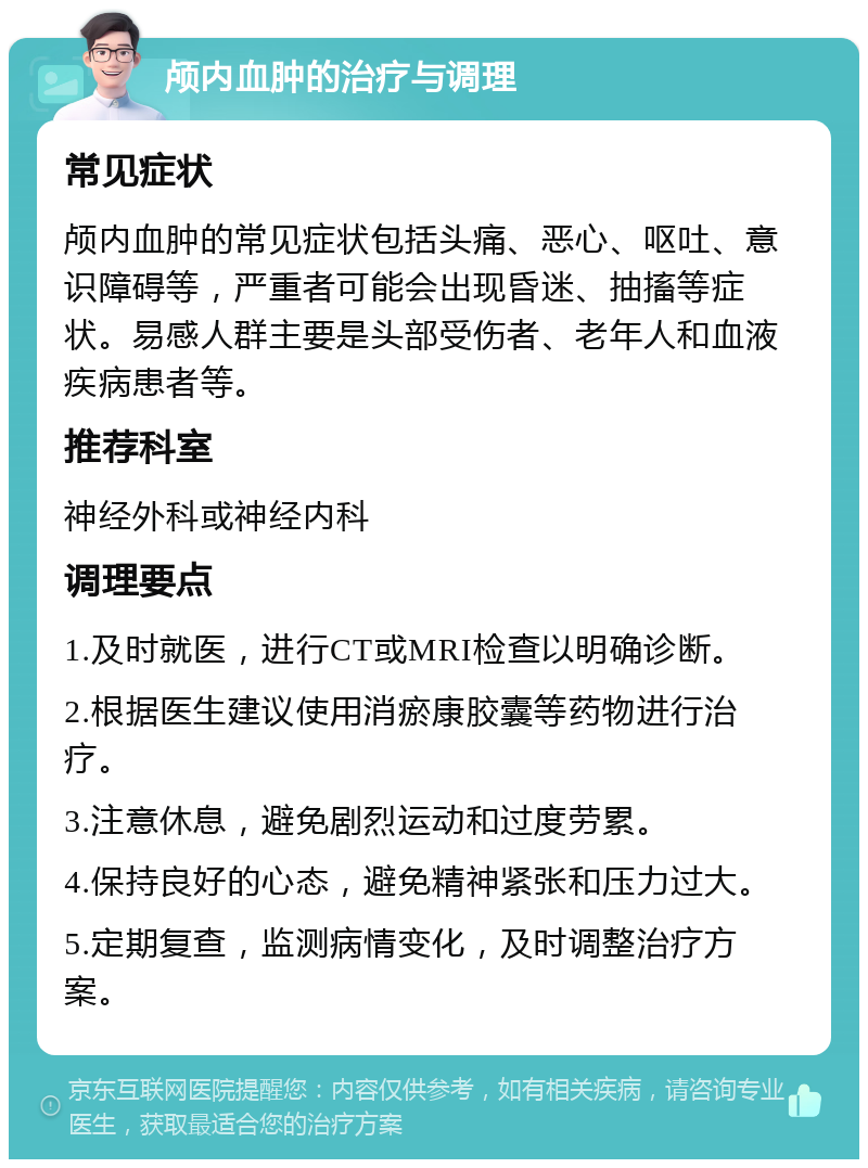 颅内血肿的治疗与调理 常见症状 颅内血肿的常见症状包括头痛、恶心、呕吐、意识障碍等，严重者可能会出现昏迷、抽搐等症状。易感人群主要是头部受伤者、老年人和血液疾病患者等。 推荐科室 神经外科或神经内科 调理要点 1.及时就医，进行CT或MRI检查以明确诊断。 2.根据医生建议使用消瘀康胶囊等药物进行治疗。 3.注意休息，避免剧烈运动和过度劳累。 4.保持良好的心态，避免精神紧张和压力过大。 5.定期复查，监测病情变化，及时调整治疗方案。