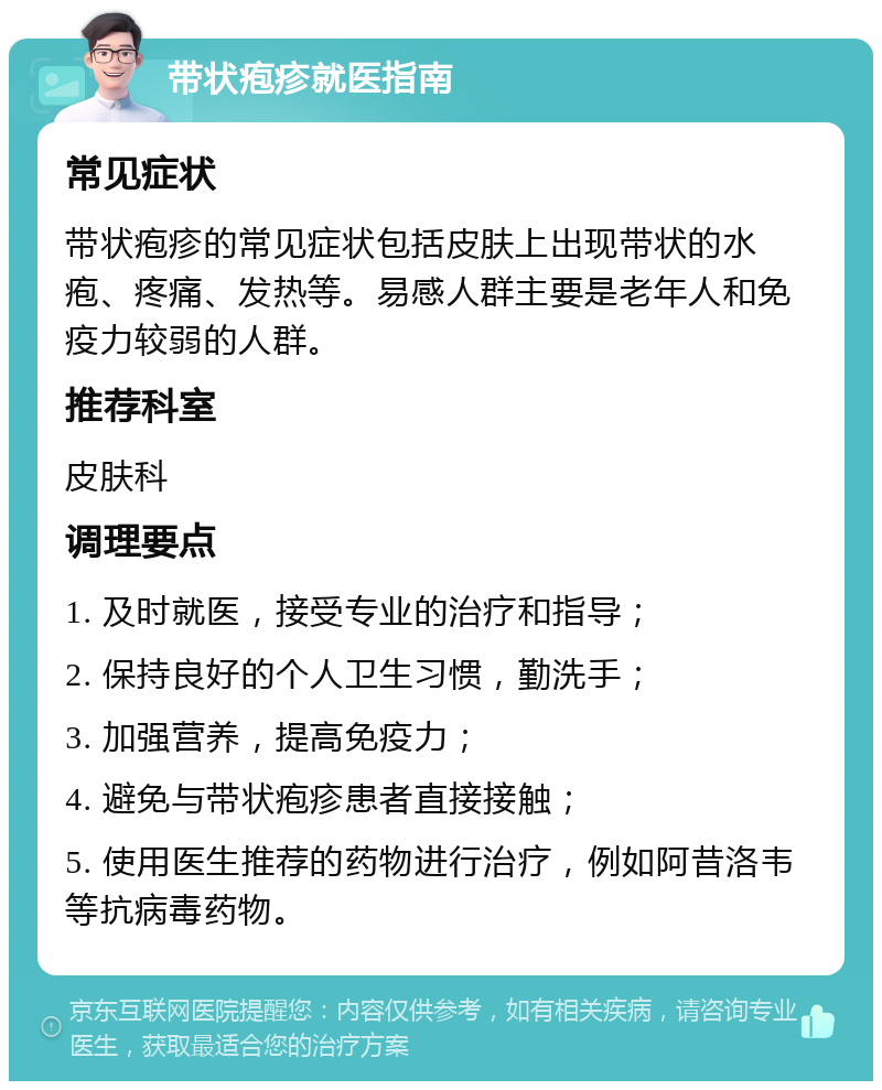 带状疱疹就医指南 常见症状 带状疱疹的常见症状包括皮肤上出现带状的水疱、疼痛、发热等。易感人群主要是老年人和免疫力较弱的人群。 推荐科室 皮肤科 调理要点 1. 及时就医，接受专业的治疗和指导； 2. 保持良好的个人卫生习惯，勤洗手； 3. 加强营养，提高免疫力； 4. 避免与带状疱疹患者直接接触； 5. 使用医生推荐的药物进行治疗，例如阿昔洛韦等抗病毒药物。