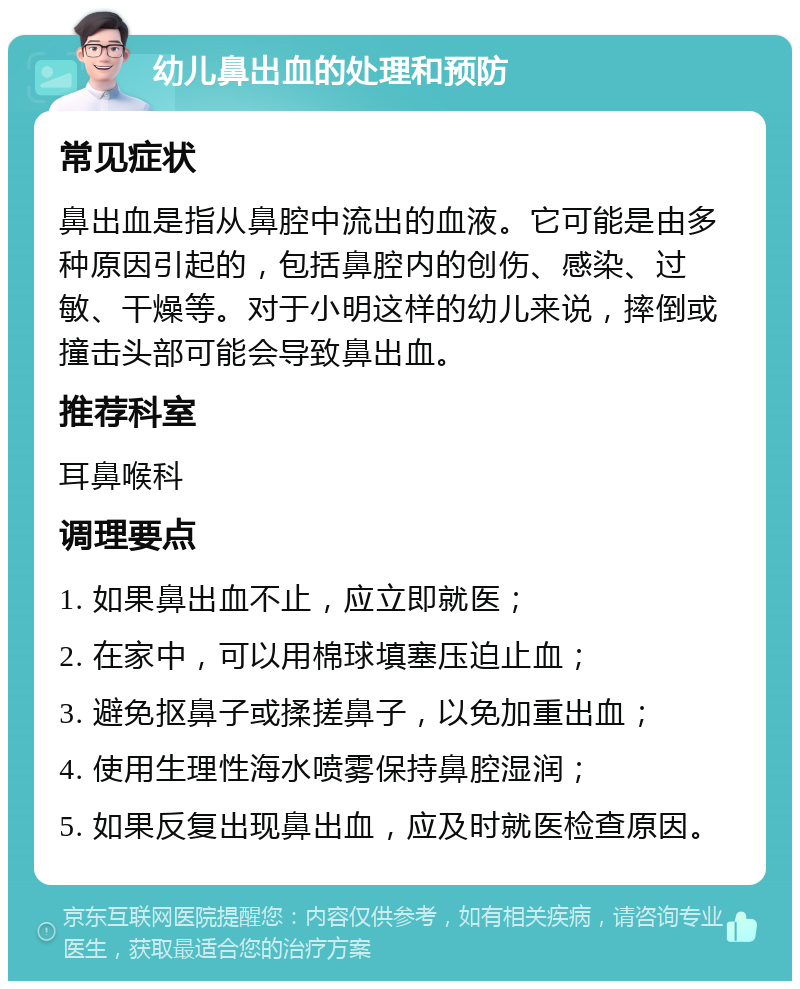 幼儿鼻出血的处理和预防 常见症状 鼻出血是指从鼻腔中流出的血液。它可能是由多种原因引起的，包括鼻腔内的创伤、感染、过敏、干燥等。对于小明这样的幼儿来说，摔倒或撞击头部可能会导致鼻出血。 推荐科室 耳鼻喉科 调理要点 1. 如果鼻出血不止，应立即就医； 2. 在家中，可以用棉球填塞压迫止血； 3. 避免抠鼻子或揉搓鼻子，以免加重出血； 4. 使用生理性海水喷雾保持鼻腔湿润； 5. 如果反复出现鼻出血，应及时就医检查原因。