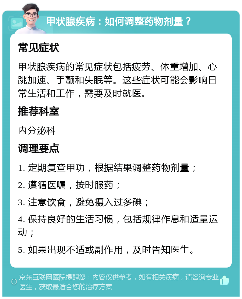 甲状腺疾病：如何调整药物剂量？ 常见症状 甲状腺疾病的常见症状包括疲劳、体重增加、心跳加速、手颤和失眠等。这些症状可能会影响日常生活和工作，需要及时就医。 推荐科室 内分泌科 调理要点 1. 定期复查甲功，根据结果调整药物剂量； 2. 遵循医嘱，按时服药； 3. 注意饮食，避免摄入过多碘； 4. 保持良好的生活习惯，包括规律作息和适量运动； 5. 如果出现不适或副作用，及时告知医生。