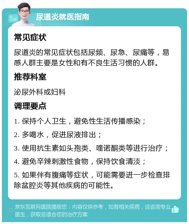 尿道炎就医指南 常见症状 尿道炎的常见症状包括尿频、尿急、尿痛等，易感人群主要是女性和有不良生活习惯的人群。 推荐科室 泌尿外科或妇科 调理要点 1. 保持个人卫生，避免性生活传播感染； 2. 多喝水，促进尿液排出； 3. 使用抗生素如头孢类、喹诺酮类等进行治疗； 4. 避免辛辣刺激性食物，保持饮食清淡； 5. 如果伴有腹痛等症状，可能需要进一步检查排除盆腔炎等其他疾病的可能性。