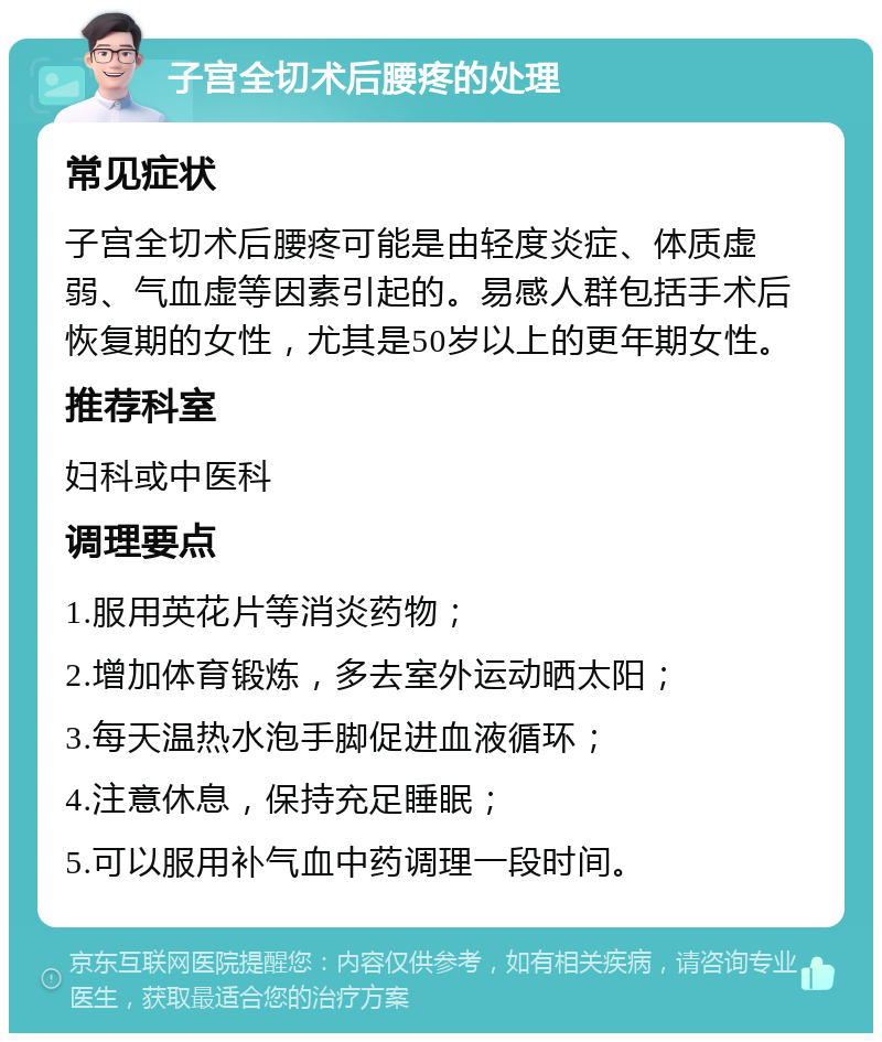 子宫全切术后腰疼的处理 常见症状 子宫全切术后腰疼可能是由轻度炎症、体质虚弱、气血虚等因素引起的。易感人群包括手术后恢复期的女性，尤其是50岁以上的更年期女性。 推荐科室 妇科或中医科 调理要点 1.服用英花片等消炎药物； 2.增加体育锻炼，多去室外运动晒太阳； 3.每天温热水泡手脚促进血液循环； 4.注意休息，保持充足睡眠； 5.可以服用补气血中药调理一段时间。