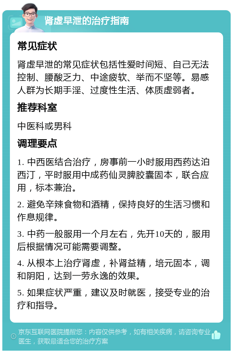 肾虚早泄的治疗指南 常见症状 肾虚早泄的常见症状包括性爱时间短、自己无法控制、腰酸乏力、中途疲软、举而不坚等。易感人群为长期手淫、过度性生活、体质虚弱者。 推荐科室 中医科或男科 调理要点 1. 中西医结合治疗，房事前一小时服用西药达泊西汀，平时服用中成药仙灵脾胶囊固本，联合应用，标本兼治。 2. 避免辛辣食物和酒精，保持良好的生活习惯和作息规律。 3. 中药一般服用一个月左右，先开10天的，服用后根据情况可能需要调整。 4. 从根本上治疗肾虚，补肾益精，培元固本，调和阴阳，达到一劳永逸的效果。 5. 如果症状严重，建议及时就医，接受专业的治疗和指导。