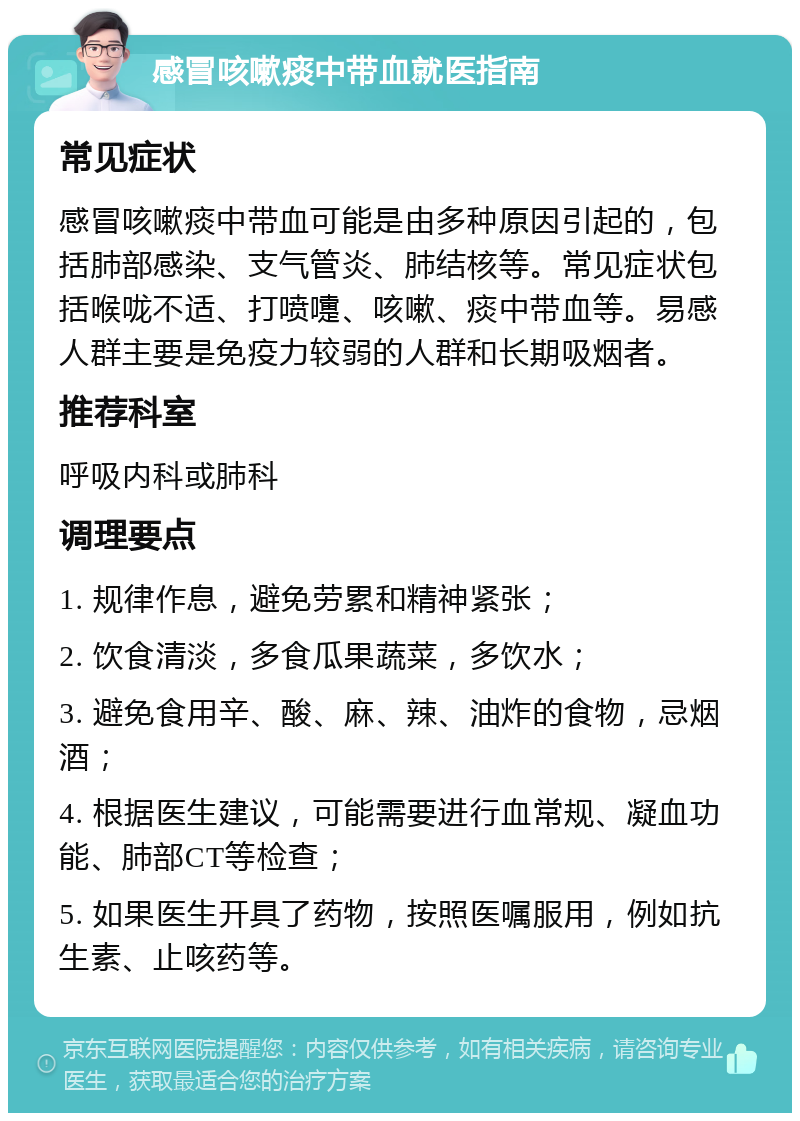 感冒咳嗽痰中带血就医指南 常见症状 感冒咳嗽痰中带血可能是由多种原因引起的，包括肺部感染、支气管炎、肺结核等。常见症状包括喉咙不适、打喷嚏、咳嗽、痰中带血等。易感人群主要是免疫力较弱的人群和长期吸烟者。 推荐科室 呼吸内科或肺科 调理要点 1. 规律作息，避免劳累和精神紧张； 2. 饮食清淡，多食瓜果蔬菜，多饮水； 3. 避免食用辛、酸、麻、辣、油炸的食物，忌烟酒； 4. 根据医生建议，可能需要进行血常规、凝血功能、肺部CT等检查； 5. 如果医生开具了药物，按照医嘱服用，例如抗生素、止咳药等。