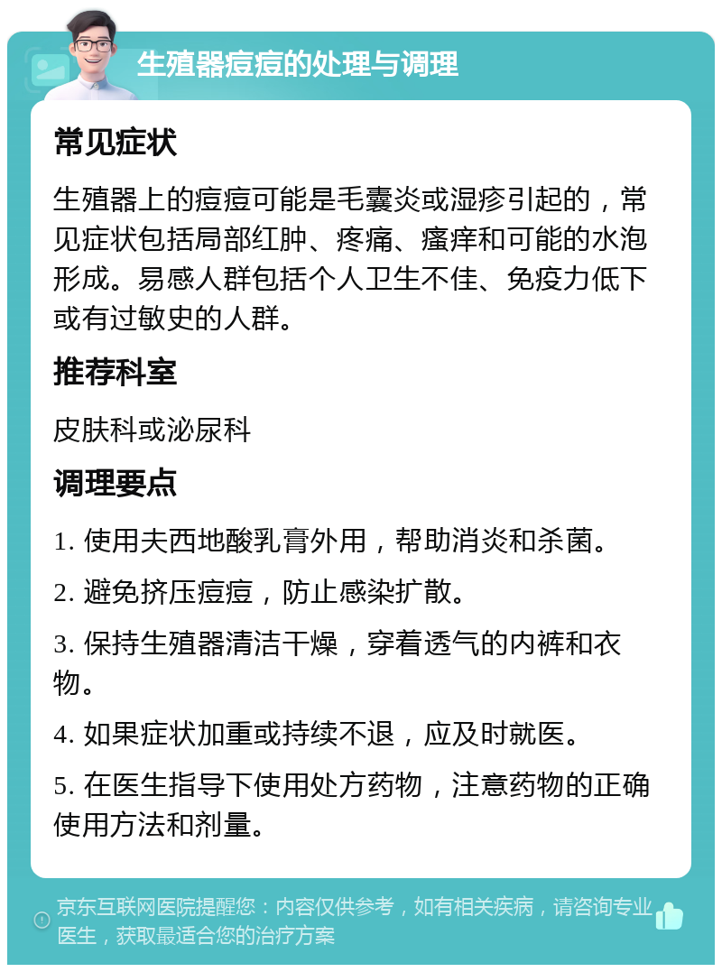 生殖器痘痘的处理与调理 常见症状 生殖器上的痘痘可能是毛囊炎或湿疹引起的，常见症状包括局部红肿、疼痛、瘙痒和可能的水泡形成。易感人群包括个人卫生不佳、免疫力低下或有过敏史的人群。 推荐科室 皮肤科或泌尿科 调理要点 1. 使用夫西地酸乳膏外用，帮助消炎和杀菌。 2. 避免挤压痘痘，防止感染扩散。 3. 保持生殖器清洁干燥，穿着透气的内裤和衣物。 4. 如果症状加重或持续不退，应及时就医。 5. 在医生指导下使用处方药物，注意药物的正确使用方法和剂量。