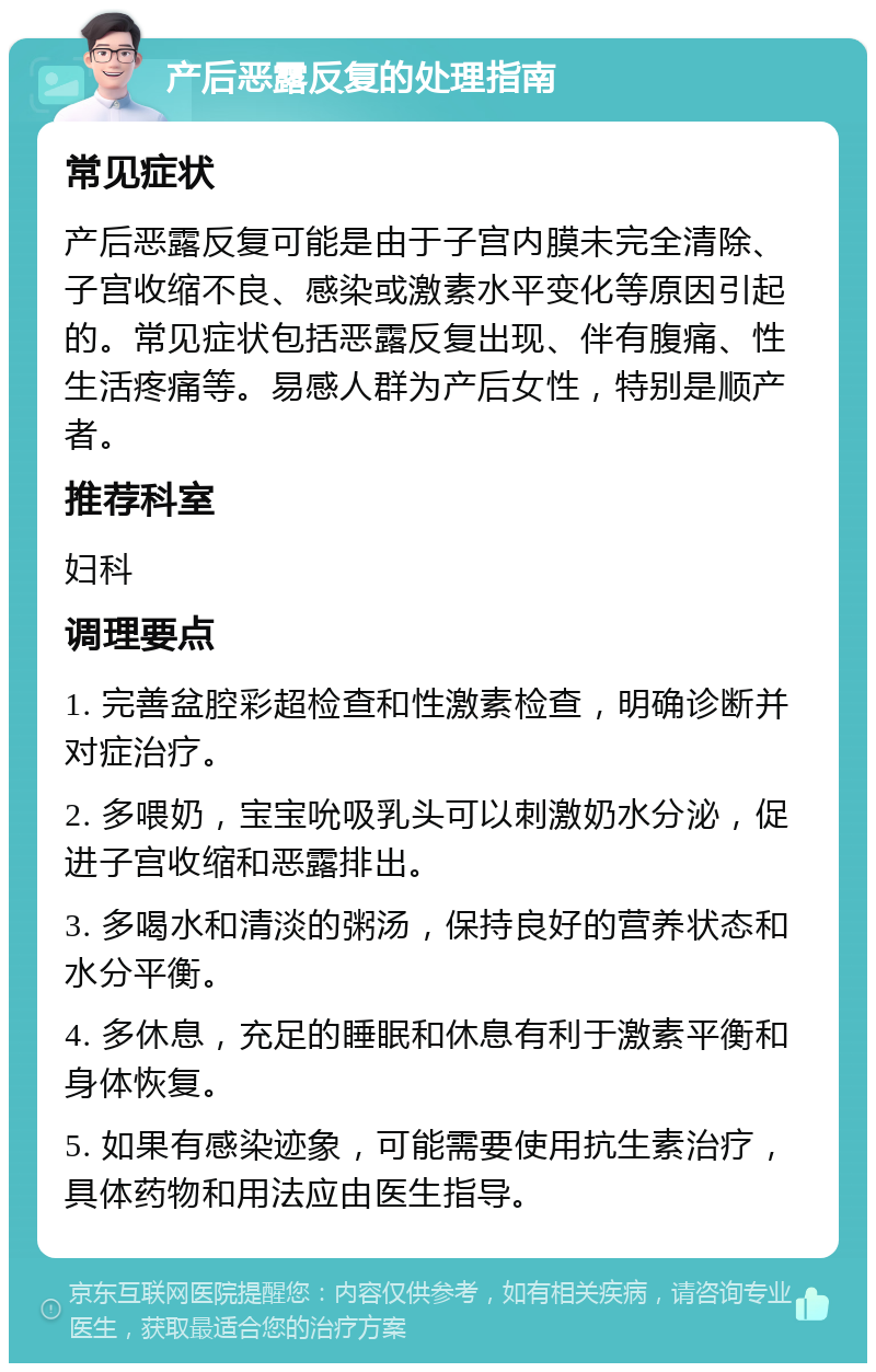 产后恶露反复的处理指南 常见症状 产后恶露反复可能是由于子宫内膜未完全清除、子宫收缩不良、感染或激素水平变化等原因引起的。常见症状包括恶露反复出现、伴有腹痛、性生活疼痛等。易感人群为产后女性，特别是顺产者。 推荐科室 妇科 调理要点 1. 完善盆腔彩超检查和性激素检查，明确诊断并对症治疗。 2. 多喂奶，宝宝吮吸乳头可以刺激奶水分泌，促进子宫收缩和恶露排出。 3. 多喝水和清淡的粥汤，保持良好的营养状态和水分平衡。 4. 多休息，充足的睡眠和休息有利于激素平衡和身体恢复。 5. 如果有感染迹象，可能需要使用抗生素治疗，具体药物和用法应由医生指导。