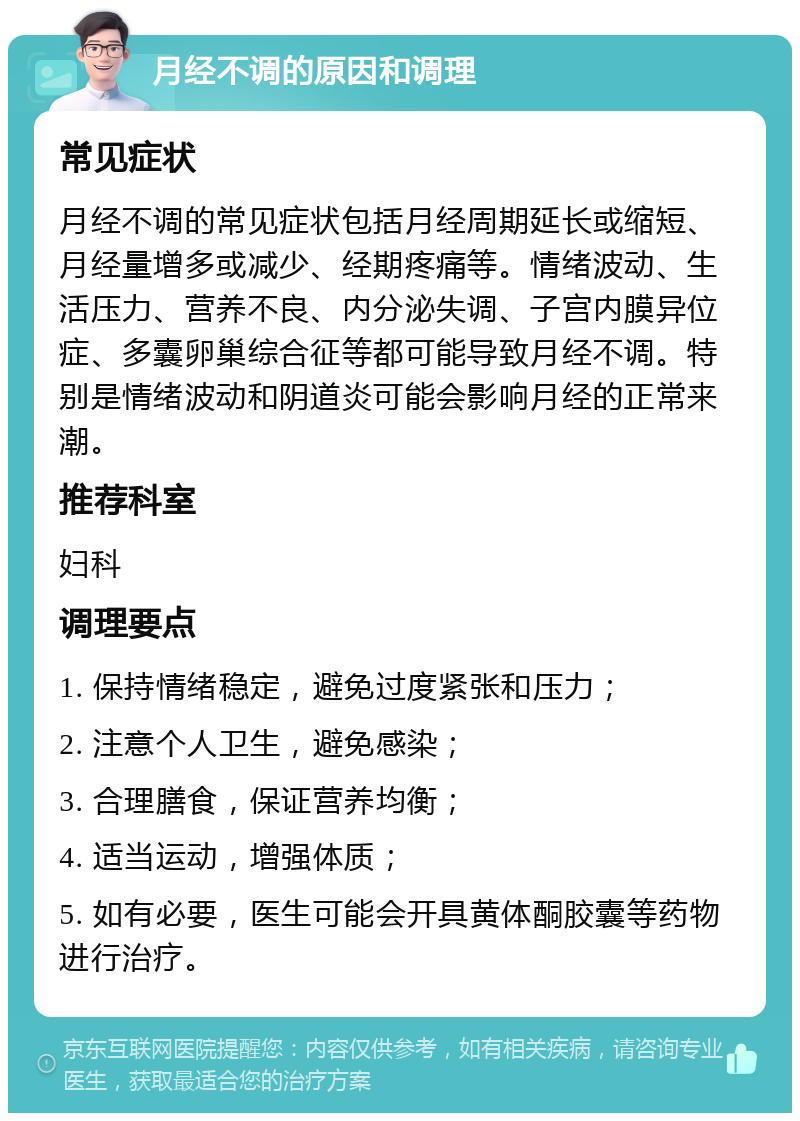 月经不调的原因和调理 常见症状 月经不调的常见症状包括月经周期延长或缩短、月经量增多或减少、经期疼痛等。情绪波动、生活压力、营养不良、内分泌失调、子宫内膜异位症、多囊卵巢综合征等都可能导致月经不调。特别是情绪波动和阴道炎可能会影响月经的正常来潮。 推荐科室 妇科 调理要点 1. 保持情绪稳定，避免过度紧张和压力； 2. 注意个人卫生，避免感染； 3. 合理膳食，保证营养均衡； 4. 适当运动，增强体质； 5. 如有必要，医生可能会开具黄体酮胶囊等药物进行治疗。