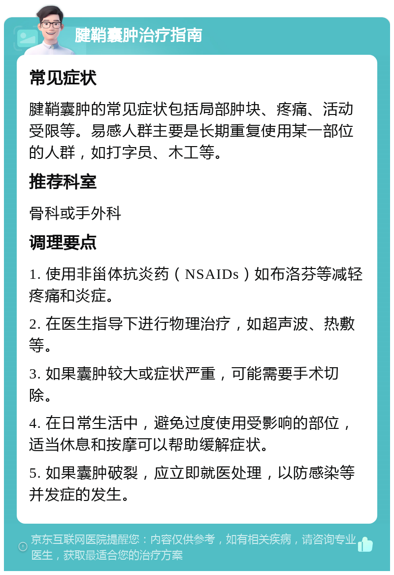 腱鞘囊肿治疗指南 常见症状 腱鞘囊肿的常见症状包括局部肿块、疼痛、活动受限等。易感人群主要是长期重复使用某一部位的人群，如打字员、木工等。 推荐科室 骨科或手外科 调理要点 1. 使用非甾体抗炎药（NSAIDs）如布洛芬等减轻疼痛和炎症。 2. 在医生指导下进行物理治疗，如超声波、热敷等。 3. 如果囊肿较大或症状严重，可能需要手术切除。 4. 在日常生活中，避免过度使用受影响的部位，适当休息和按摩可以帮助缓解症状。 5. 如果囊肿破裂，应立即就医处理，以防感染等并发症的发生。