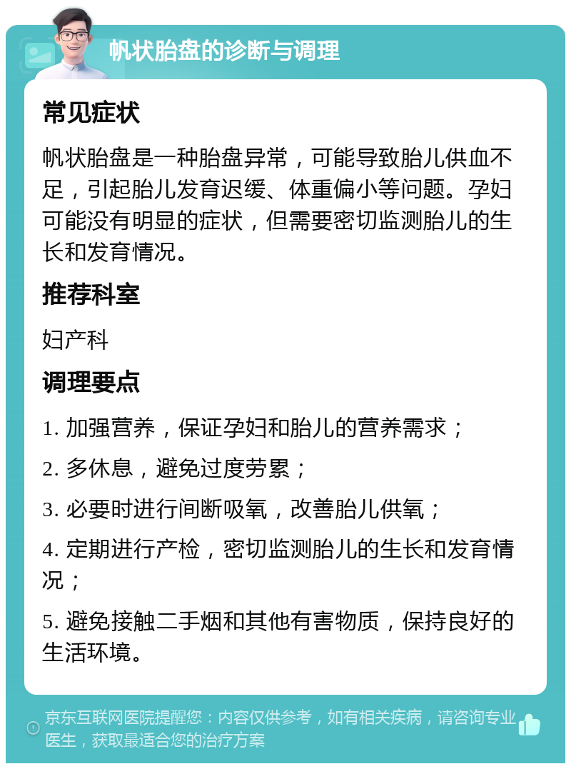 帆状胎盘的诊断与调理 常见症状 帆状胎盘是一种胎盘异常，可能导致胎儿供血不足，引起胎儿发育迟缓、体重偏小等问题。孕妇可能没有明显的症状，但需要密切监测胎儿的生长和发育情况。 推荐科室 妇产科 调理要点 1. 加强营养，保证孕妇和胎儿的营养需求； 2. 多休息，避免过度劳累； 3. 必要时进行间断吸氧，改善胎儿供氧； 4. 定期进行产检，密切监测胎儿的生长和发育情况； 5. 避免接触二手烟和其他有害物质，保持良好的生活环境。