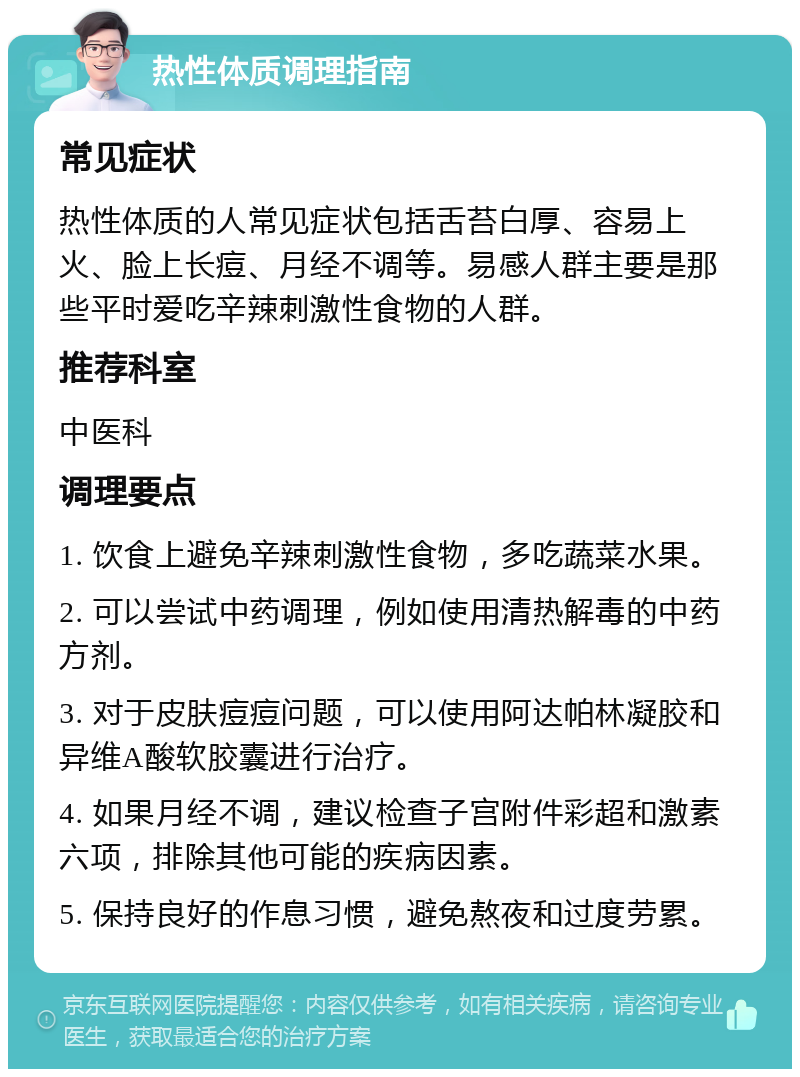 热性体质调理指南 常见症状 热性体质的人常见症状包括舌苔白厚、容易上火、脸上长痘、月经不调等。易感人群主要是那些平时爱吃辛辣刺激性食物的人群。 推荐科室 中医科 调理要点 1. 饮食上避免辛辣刺激性食物，多吃蔬菜水果。 2. 可以尝试中药调理，例如使用清热解毒的中药方剂。 3. 对于皮肤痘痘问题，可以使用阿达帕林凝胶和异维A酸软胶囊进行治疗。 4. 如果月经不调，建议检查子宫附件彩超和激素六项，排除其他可能的疾病因素。 5. 保持良好的作息习惯，避免熬夜和过度劳累。