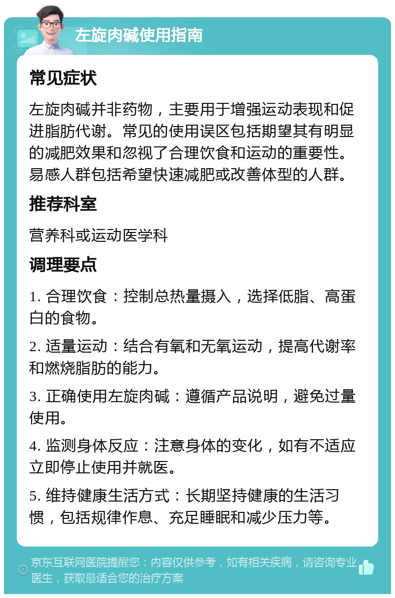 左旋肉碱使用指南 常见症状 左旋肉碱并非药物，主要用于增强运动表现和促进脂肪代谢。常见的使用误区包括期望其有明显的减肥效果和忽视了合理饮食和运动的重要性。易感人群包括希望快速减肥或改善体型的人群。 推荐科室 营养科或运动医学科 调理要点 1. 合理饮食：控制总热量摄入，选择低脂、高蛋白的食物。 2. 适量运动：结合有氧和无氧运动，提高代谢率和燃烧脂肪的能力。 3. 正确使用左旋肉碱：遵循产品说明，避免过量使用。 4. 监测身体反应：注意身体的变化，如有不适应立即停止使用并就医。 5. 维持健康生活方式：长期坚持健康的生活习惯，包括规律作息、充足睡眠和减少压力等。