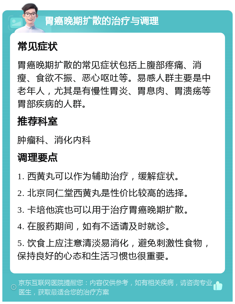 胃癌晚期扩散的治疗与调理 常见症状 胃癌晚期扩散的常见症状包括上腹部疼痛、消瘦、食欲不振、恶心呕吐等。易感人群主要是中老年人，尤其是有慢性胃炎、胃息肉、胃溃疡等胃部疾病的人群。 推荐科室 肿瘤科、消化内科 调理要点 1. 西黄丸可以作为辅助治疗，缓解症状。 2. 北京同仁堂西黄丸是性价比较高的选择。 3. 卡培他滨也可以用于治疗胃癌晚期扩散。 4. 在服药期间，如有不适请及时就诊。 5. 饮食上应注意清淡易消化，避免刺激性食物，保持良好的心态和生活习惯也很重要。