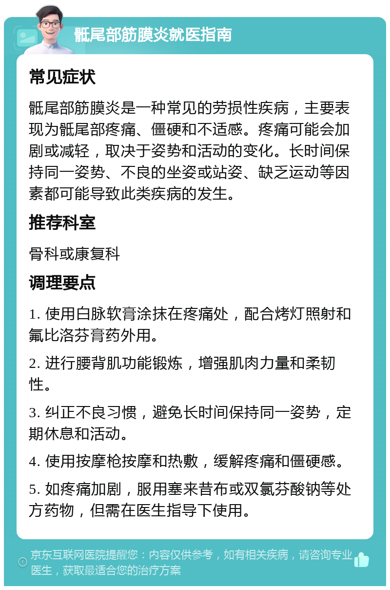 骶尾部筋膜炎就医指南 常见症状 骶尾部筋膜炎是一种常见的劳损性疾病，主要表现为骶尾部疼痛、僵硬和不适感。疼痛可能会加剧或减轻，取决于姿势和活动的变化。长时间保持同一姿势、不良的坐姿或站姿、缺乏运动等因素都可能导致此类疾病的发生。 推荐科室 骨科或康复科 调理要点 1. 使用白脉软膏涂抹在疼痛处，配合烤灯照射和氟比洛芬膏药外用。 2. 进行腰背肌功能锻炼，增强肌肉力量和柔韧性。 3. 纠正不良习惯，避免长时间保持同一姿势，定期休息和活动。 4. 使用按摩枪按摩和热敷，缓解疼痛和僵硬感。 5. 如疼痛加剧，服用塞来昔布或双氯芬酸钠等处方药物，但需在医生指导下使用。