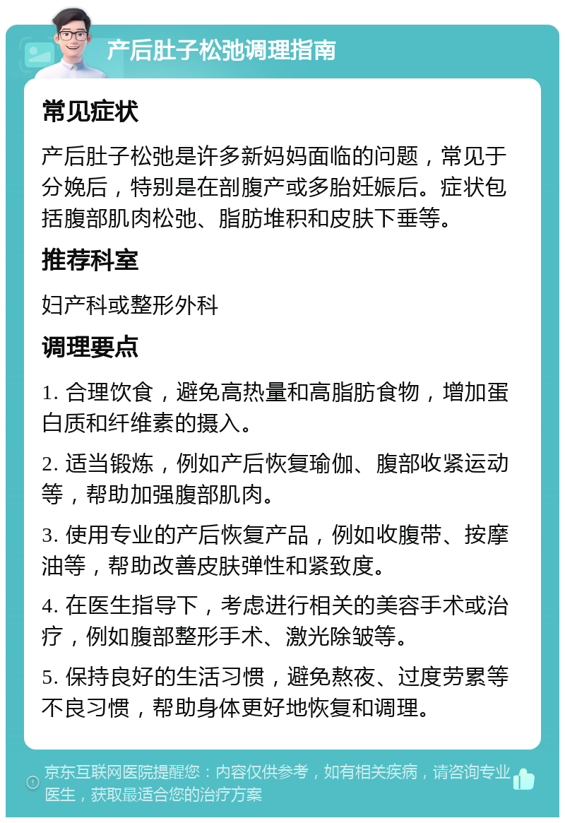 产后肚子松弛调理指南 常见症状 产后肚子松弛是许多新妈妈面临的问题，常见于分娩后，特别是在剖腹产或多胎妊娠后。症状包括腹部肌肉松弛、脂肪堆积和皮肤下垂等。 推荐科室 妇产科或整形外科 调理要点 1. 合理饮食，避免高热量和高脂肪食物，增加蛋白质和纤维素的摄入。 2. 适当锻炼，例如产后恢复瑜伽、腹部收紧运动等，帮助加强腹部肌肉。 3. 使用专业的产后恢复产品，例如收腹带、按摩油等，帮助改善皮肤弹性和紧致度。 4. 在医生指导下，考虑进行相关的美容手术或治疗，例如腹部整形手术、激光除皱等。 5. 保持良好的生活习惯，避免熬夜、过度劳累等不良习惯，帮助身体更好地恢复和调理。