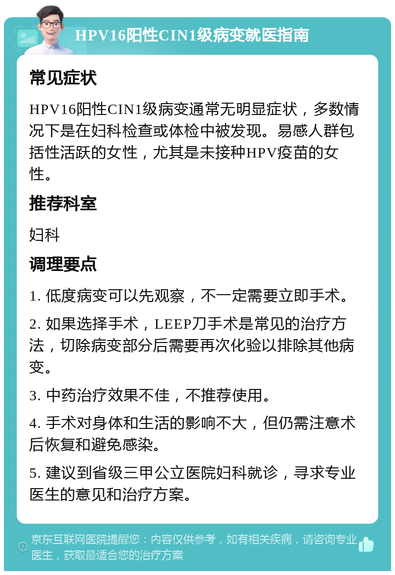 HPV16阳性CIN1级病变就医指南 常见症状 HPV16阳性CIN1级病变通常无明显症状，多数情况下是在妇科检查或体检中被发现。易感人群包括性活跃的女性，尤其是未接种HPV疫苗的女性。 推荐科室 妇科 调理要点 1. 低度病变可以先观察，不一定需要立即手术。 2. 如果选择手术，LEEP刀手术是常见的治疗方法，切除病变部分后需要再次化验以排除其他病变。 3. 中药治疗效果不佳，不推荐使用。 4. 手术对身体和生活的影响不大，但仍需注意术后恢复和避免感染。 5. 建议到省级三甲公立医院妇科就诊，寻求专业医生的意见和治疗方案。