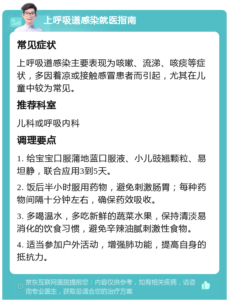 上呼吸道感染就医指南 常见症状 上呼吸道感染主要表现为咳嗽、流涕、咳痰等症状，多因着凉或接触感冒患者而引起，尤其在儿童中较为常见。 推荐科室 儿科或呼吸内科 调理要点 1. 给宝宝口服蒲地蓝口服液、小儿豉翘颗粒、易坦静，联合应用3到5天。 2. 饭后半小时服用药物，避免刺激肠胃；每种药物间隔十分钟左右，确保药效吸收。 3. 多喝温水，多吃新鲜的蔬菜水果，保持清淡易消化的饮食习惯，避免辛辣油腻刺激性食物。 4. 适当参加户外活动，增强肺功能，提高自身的抵抗力。