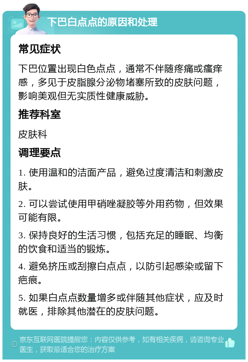 下巴白点点的原因和处理 常见症状 下巴位置出现白色点点，通常不伴随疼痛或瘙痒感，多见于皮脂腺分泌物堵塞所致的皮肤问题，影响美观但无实质性健康威胁。 推荐科室 皮肤科 调理要点 1. 使用温和的洁面产品，避免过度清洁和刺激皮肤。 2. 可以尝试使用甲硝唑凝胶等外用药物，但效果可能有限。 3. 保持良好的生活习惯，包括充足的睡眠、均衡的饮食和适当的锻炼。 4. 避免挤压或刮擦白点点，以防引起感染或留下疤痕。 5. 如果白点点数量增多或伴随其他症状，应及时就医，排除其他潜在的皮肤问题。