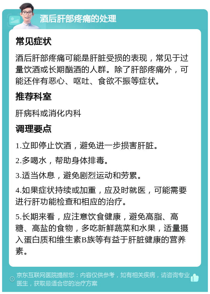 酒后肝部疼痛的处理 常见症状 酒后肝部疼痛可能是肝脏受损的表现，常见于过量饮酒或长期酗酒的人群。除了肝部疼痛外，可能还伴有恶心、呕吐、食欲不振等症状。 推荐科室 肝病科或消化内科 调理要点 1.立即停止饮酒，避免进一步损害肝脏。 2.多喝水，帮助身体排毒。 3.适当休息，避免剧烈运动和劳累。 4.如果症状持续或加重，应及时就医，可能需要进行肝功能检查和相应的治疗。 5.长期来看，应注意饮食健康，避免高脂、高糖、高盐的食物，多吃新鲜蔬菜和水果，适量摄入蛋白质和维生素B族等有益于肝脏健康的营养素。