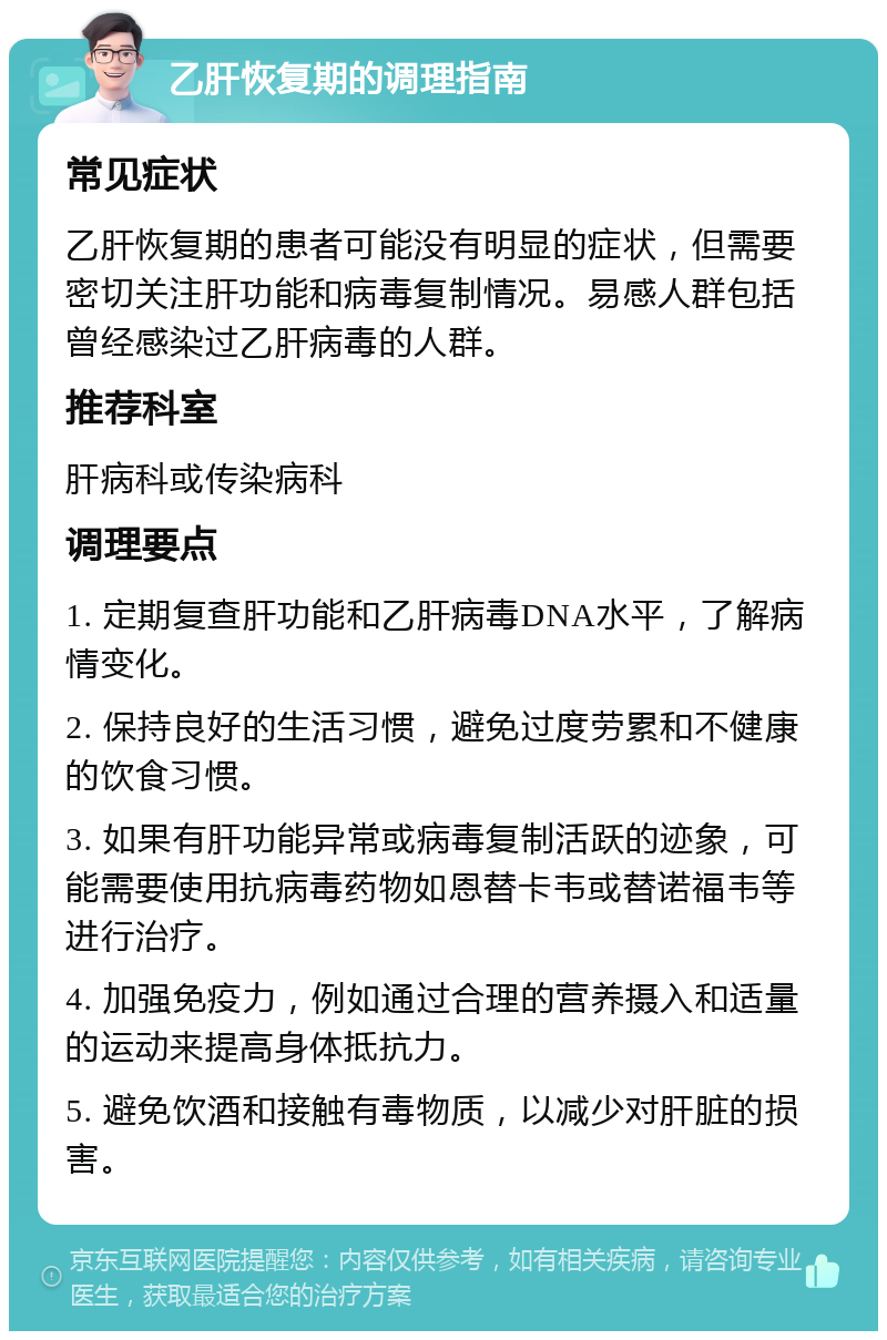 乙肝恢复期的调理指南 常见症状 乙肝恢复期的患者可能没有明显的症状，但需要密切关注肝功能和病毒复制情况。易感人群包括曾经感染过乙肝病毒的人群。 推荐科室 肝病科或传染病科 调理要点 1. 定期复查肝功能和乙肝病毒DNA水平，了解病情变化。 2. 保持良好的生活习惯，避免过度劳累和不健康的饮食习惯。 3. 如果有肝功能异常或病毒复制活跃的迹象，可能需要使用抗病毒药物如恩替卡韦或替诺福韦等进行治疗。 4. 加强免疫力，例如通过合理的营养摄入和适量的运动来提高身体抵抗力。 5. 避免饮酒和接触有毒物质，以减少对肝脏的损害。