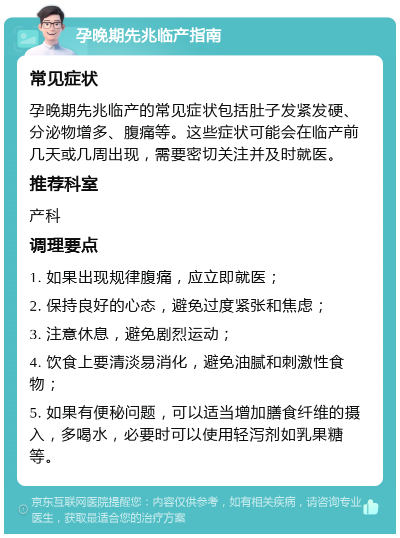 孕晚期先兆临产指南 常见症状 孕晚期先兆临产的常见症状包括肚子发紧发硬、分泌物增多、腹痛等。这些症状可能会在临产前几天或几周出现，需要密切关注并及时就医。 推荐科室 产科 调理要点 1. 如果出现规律腹痛，应立即就医； 2. 保持良好的心态，避免过度紧张和焦虑； 3. 注意休息，避免剧烈运动； 4. 饮食上要清淡易消化，避免油腻和刺激性食物； 5. 如果有便秘问题，可以适当增加膳食纤维的摄入，多喝水，必要时可以使用轻泻剂如乳果糖等。