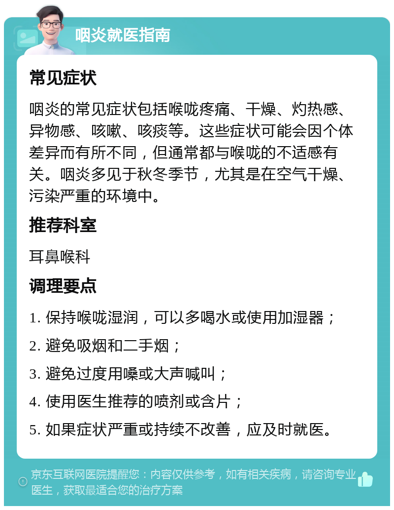 咽炎就医指南 常见症状 咽炎的常见症状包括喉咙疼痛、干燥、灼热感、异物感、咳嗽、咳痰等。这些症状可能会因个体差异而有所不同，但通常都与喉咙的不适感有关。咽炎多见于秋冬季节，尤其是在空气干燥、污染严重的环境中。 推荐科室 耳鼻喉科 调理要点 1. 保持喉咙湿润，可以多喝水或使用加湿器； 2. 避免吸烟和二手烟； 3. 避免过度用嗓或大声喊叫； 4. 使用医生推荐的喷剂或含片； 5. 如果症状严重或持续不改善，应及时就医。