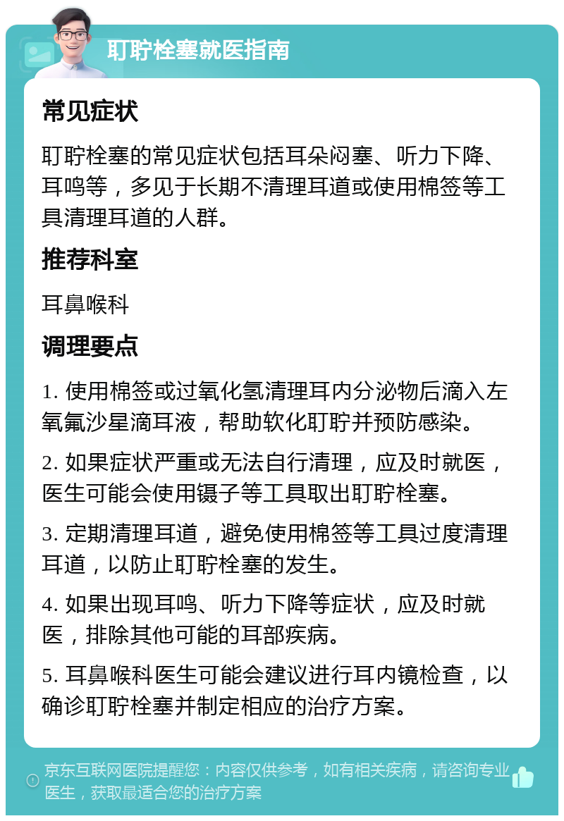 耵聍栓塞就医指南 常见症状 耵聍栓塞的常见症状包括耳朵闷塞、听力下降、耳鸣等，多见于长期不清理耳道或使用棉签等工具清理耳道的人群。 推荐科室 耳鼻喉科 调理要点 1. 使用棉签或过氧化氢清理耳内分泌物后滴入左氧氟沙星滴耳液，帮助软化耵聍并预防感染。 2. 如果症状严重或无法自行清理，应及时就医，医生可能会使用镊子等工具取出耵聍栓塞。 3. 定期清理耳道，避免使用棉签等工具过度清理耳道，以防止耵聍栓塞的发生。 4. 如果出现耳鸣、听力下降等症状，应及时就医，排除其他可能的耳部疾病。 5. 耳鼻喉科医生可能会建议进行耳内镜检查，以确诊耵聍栓塞并制定相应的治疗方案。