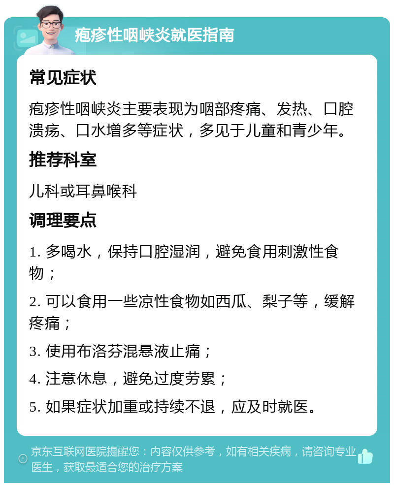 疱疹性咽峡炎就医指南 常见症状 疱疹性咽峡炎主要表现为咽部疼痛、发热、口腔溃疡、口水增多等症状，多见于儿童和青少年。 推荐科室 儿科或耳鼻喉科 调理要点 1. 多喝水，保持口腔湿润，避免食用刺激性食物； 2. 可以食用一些凉性食物如西瓜、梨子等，缓解疼痛； 3. 使用布洛芬混悬液止痛； 4. 注意休息，避免过度劳累； 5. 如果症状加重或持续不退，应及时就医。