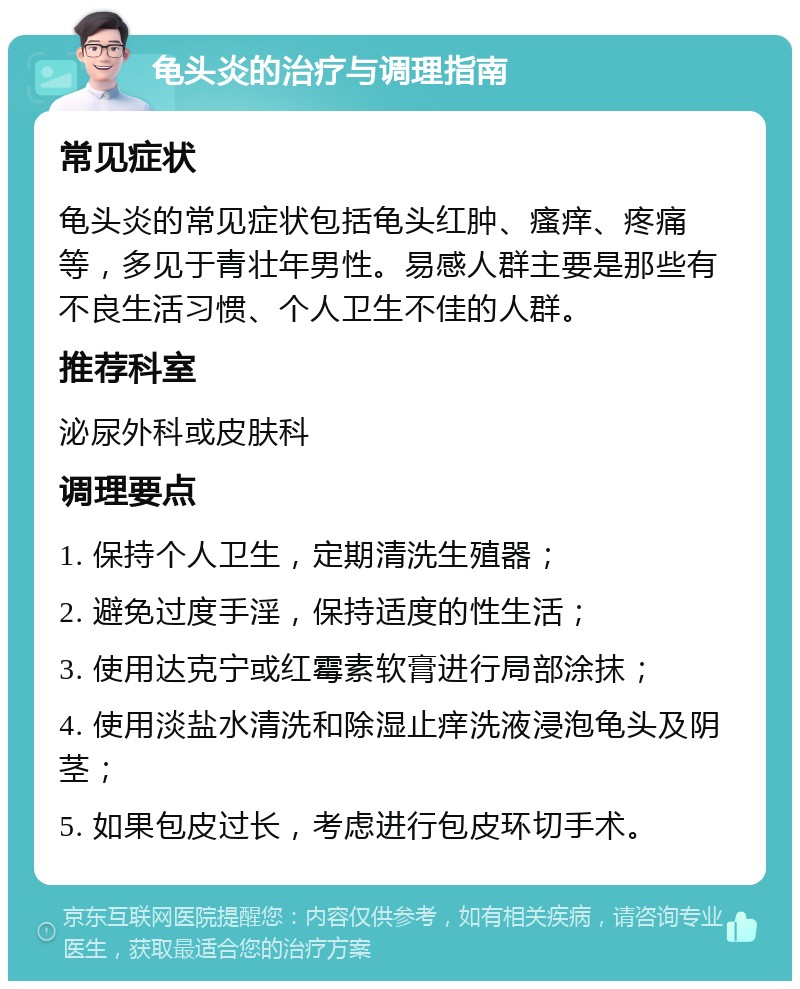 龟头炎的治疗与调理指南 常见症状 龟头炎的常见症状包括龟头红肿、瘙痒、疼痛等，多见于青壮年男性。易感人群主要是那些有不良生活习惯、个人卫生不佳的人群。 推荐科室 泌尿外科或皮肤科 调理要点 1. 保持个人卫生，定期清洗生殖器； 2. 避免过度手淫，保持适度的性生活； 3. 使用达克宁或红霉素软膏进行局部涂抹； 4. 使用淡盐水清洗和除湿止痒洗液浸泡龟头及阴茎； 5. 如果包皮过长，考虑进行包皮环切手术。